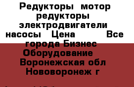 Редукторы, мотор-редукторы, электродвигатели, насосы › Цена ­ 123 - Все города Бизнес » Оборудование   . Воронежская обл.,Нововоронеж г.